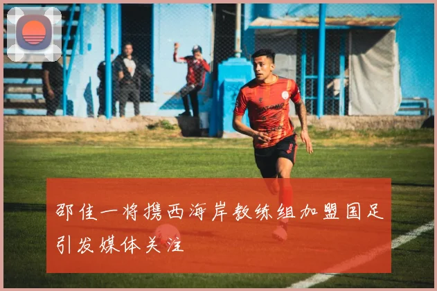 邵佳一将携西海岸教练组加盟国足引发媒体关注