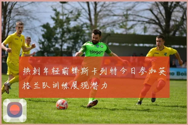 热刺年轻前锋斯卡列特今日参加英格兰队训练展现潜力
