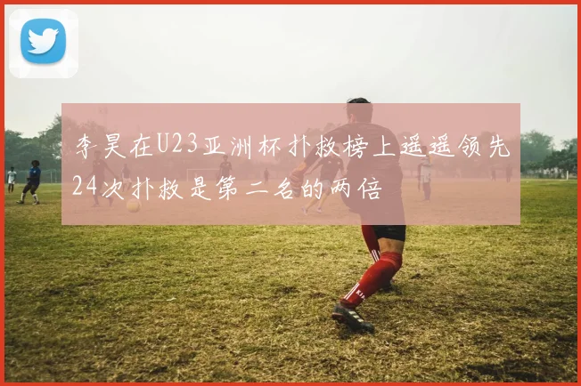 李昊在U23亚洲杯扑救榜上遥遥领先24次扑救是第二名的两倍