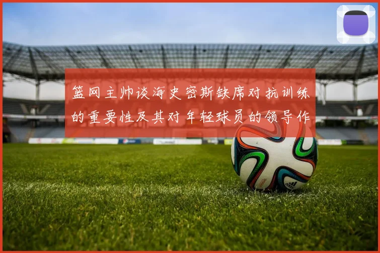 篮网主帅谈海史密斯缺席对抗训练的重要性及其对年轻球员的领导作用