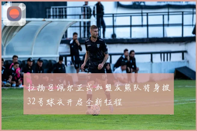 拉扬吕佩尔正式加盟灰熊队将身披32号球衣开启全新征程