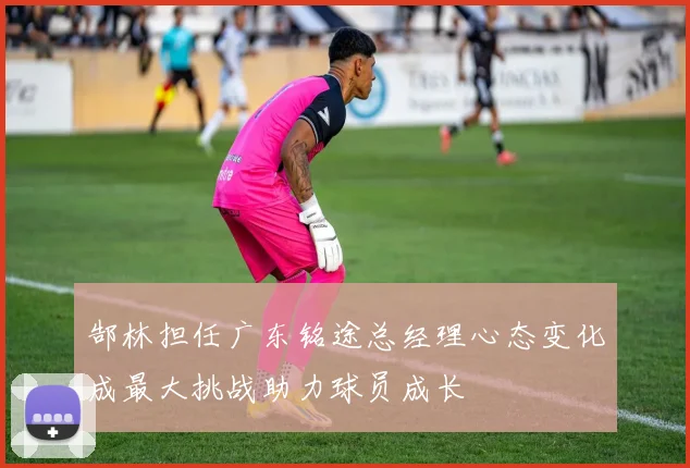 郜林担任广东铭途总经理心态变化成最大挑战助力球员成长