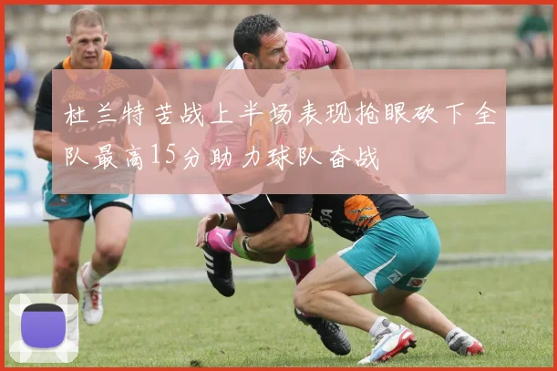 杜兰特苦战上半场表现抢眼砍下全队最高15分助力球队奋战