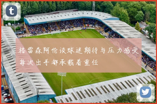 格雷森阿伦谈球迷期待与压力感受每次出手都承载着重任