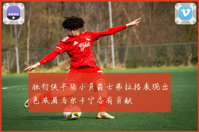 独行侠半场小负爵士弗拉格表现出色浓眉马尔卡宁各有贡献