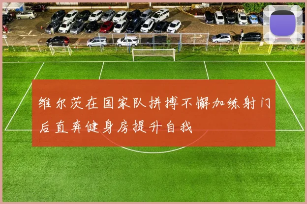 维尔茨在国家队拼搏不懈加练射门后直奔健身房提升自我