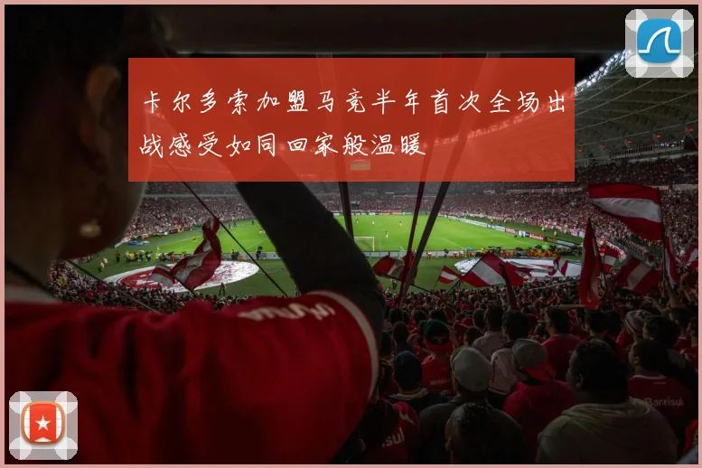 卡尔多索加盟马竞半年首次全场出战感受如同回家般温暖
