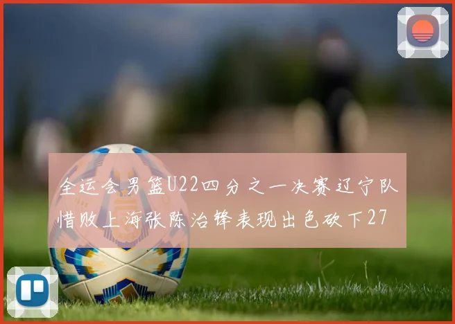 全运会男篮U22四分之一决赛辽宁队惜败上海张陈治锋表现出色砍下27分23篮板5盖帽