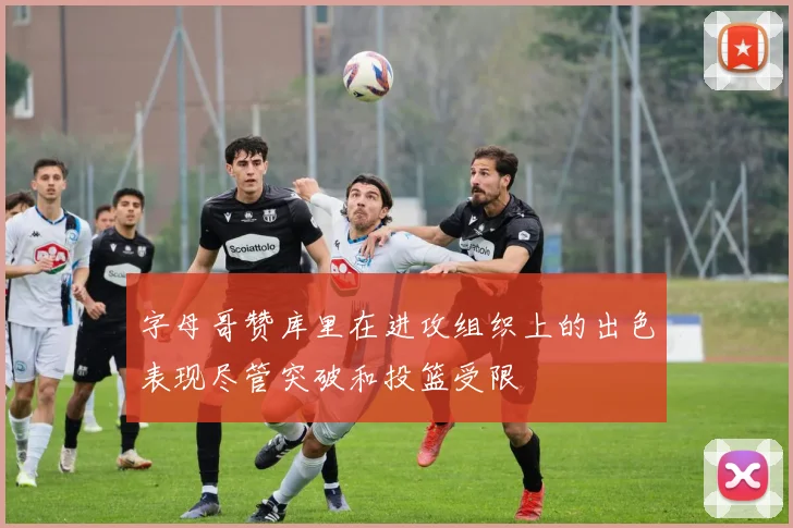 字母哥赞库里在进攻组织上的出色表现尽管突破和投篮受限