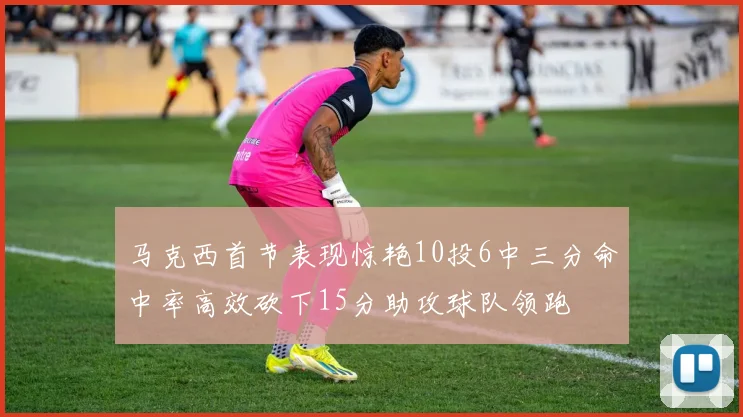 马克西首节表现惊艳10投6中三分命中率高效砍下15分助攻球队领跑