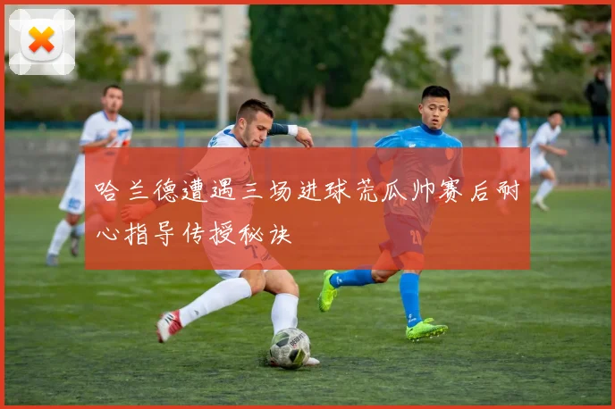 哈兰德遭遇三场进球荒瓜帅赛后耐心指导传授秘诀