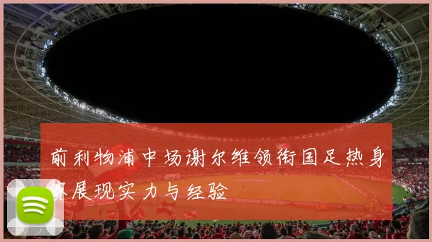 前利物浦中场谢尔维领衔国足热身赛展现实力与经验