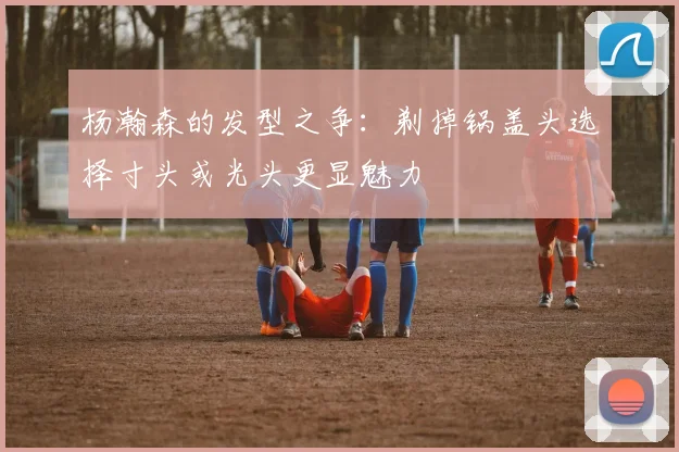 杨瀚森的发型之争：剃掉锅盖头选择寸头或光头更显魅力
