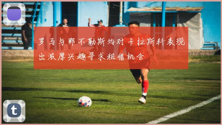 罗马与那不勒斯均对卡拉斯科表现出浓厚兴趣寻求租借机会