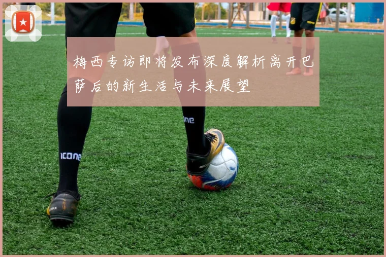 梅西专访即将发布深度解析离开巴萨后的新生活与未来展望