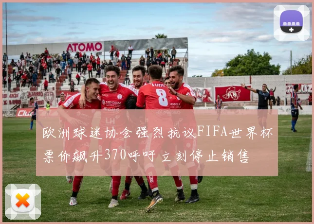 欧洲球迷协会强烈抗议FIFA世界杯票价飙升370呼吁立刻停止销售