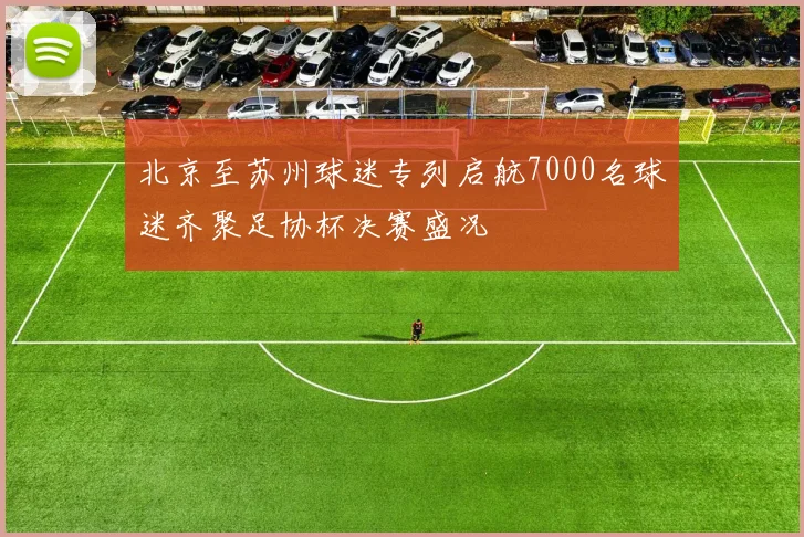 北京至苏州球迷专列启航7000名球迷齐聚足协杯决赛盛况