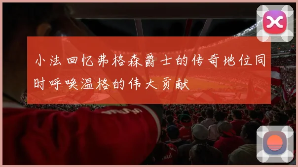 小法回忆弗格森爵士的传奇地位同时呼唤温格的伟大贡献