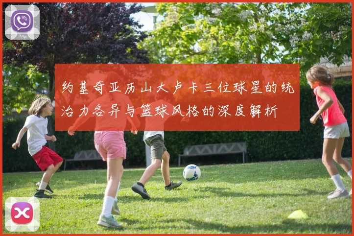 约基奇亚历山大卢卡三位球星的统治力各异与篮球风格的深度解析