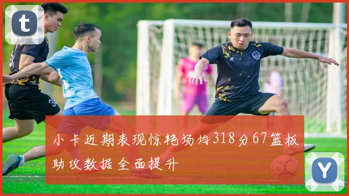 小卡近期表现惊艳场均318分67篮板助攻数据全面提升