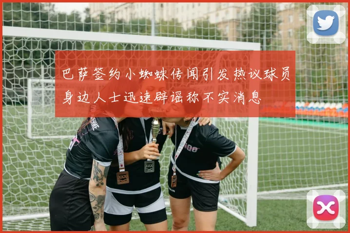 巴萨签约小蜘蛛传闻引发热议球员身边人士迅速辟谣称不实消息