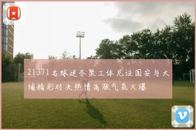 21371名球迷齐聚工体见证国安与大埔精彩对决热情高涨气氛火爆