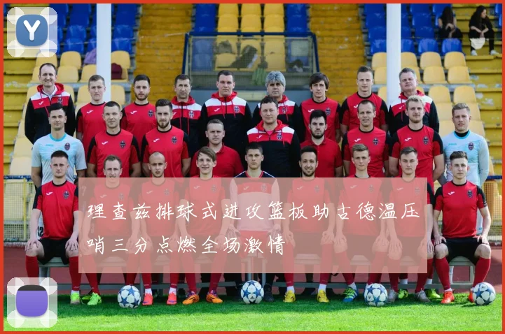理查兹排球式进攻篮板助古德温压哨三分点燃全场激情