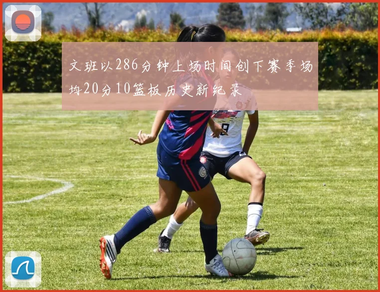 文班以286分钟上场时间创下赛季场均20分10篮板历史新纪录