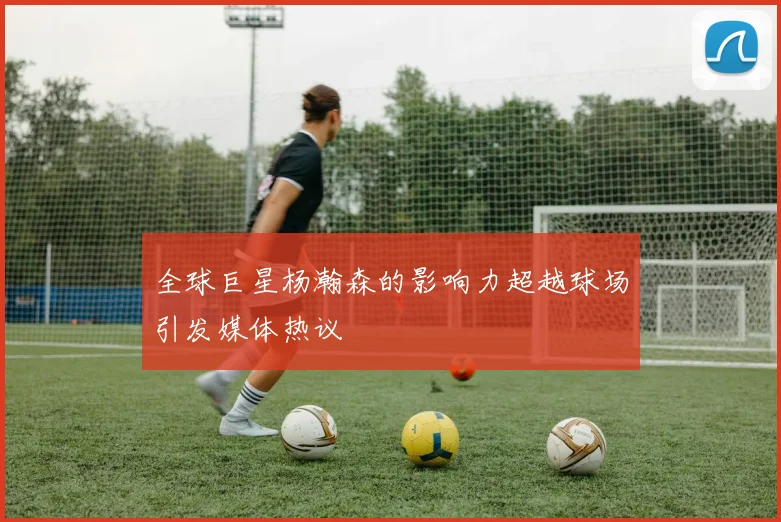 全球巨星杨瀚森的影响力超越球场引发媒体热议