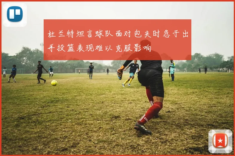杜兰特坦言球队面对包夹时急于出手投篮表现难以克服影响