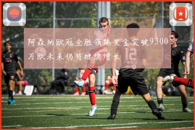 阿森纳欧冠全胜领跑奖金突破9300万欧未来仍将继续增长