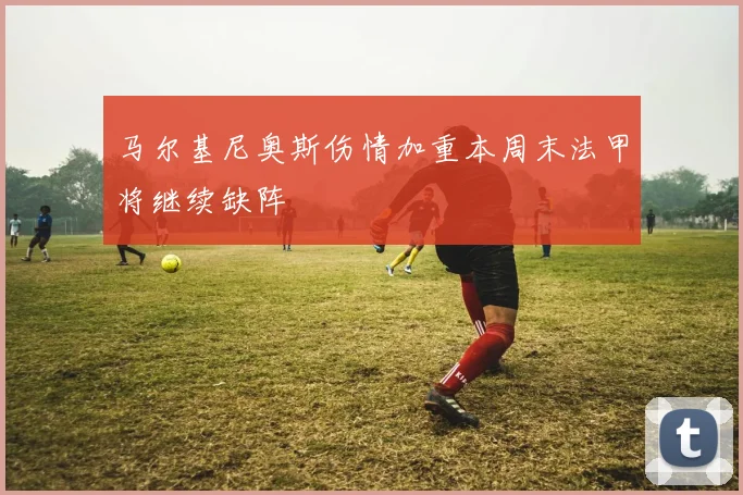 马尔基尼奥斯伤情加重本周末法甲将继续缺阵