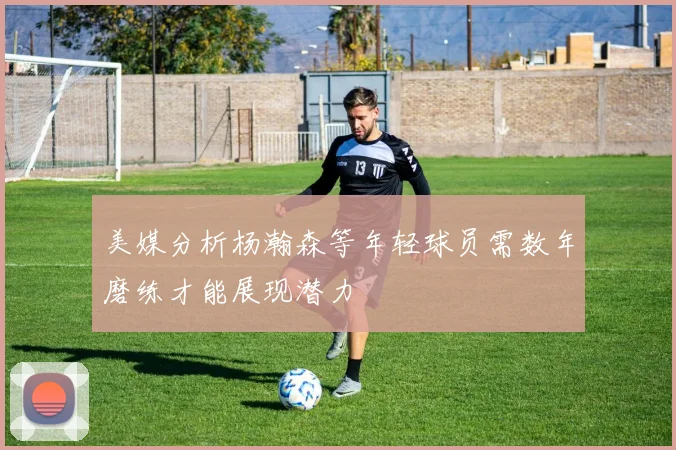 美媒分析杨瀚森等年轻球员需数年磨练才能展现潜力