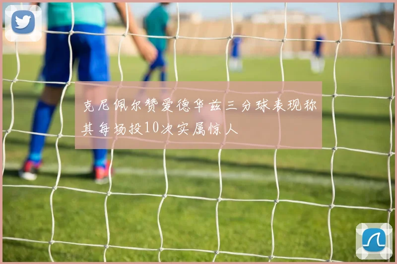 克尼佩尔赞爱德华兹三分球表现称其每场投10次实属惊人