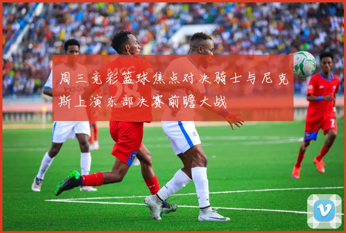 周三竞彩篮球焦点对决骑士与尼克斯上演东部决赛前瞻大战